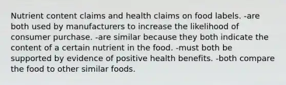 Nutrient content claims and health claims on food labels. -are both used by manufacturers to increase the likelihood of consumer purchase. -are similar because they both indicate the content of a certain nutrient in the food. -must both be supported by evidence of positive health benefits. -both compare the food to other similar foods.