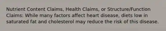 Nutrient Content Claims, Health Claims, or Structure/Function Claims: While many factors affect heart disease, diets low in saturated fat and cholesterol may reduce the risk of this disease.