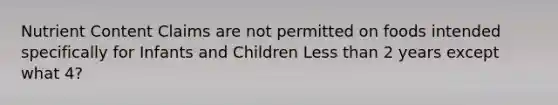 Nutrient Content Claims are not permitted on foods intended specifically for Infants and Children <a href='https://www.questionai.com/knowledge/k7BtlYpAMX-less-than' class='anchor-knowledge'>less than</a> 2 years except what 4?