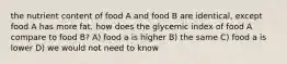 the nutrient content of food A and food B are identical, except food A has more fat. how does the glycemic index of food A compare to food B? A) food a is higher B) the same C) food a is lower D) we would not need to know