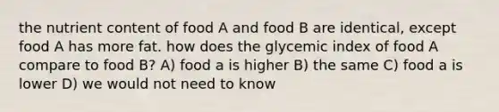 the nutrient content of food A and food B are identical, except food A has more fat. how does the glycemic index of food A compare to food B? A) food a is higher B) the same C) food a is lower D) we would not need to know