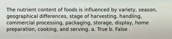 The nutrient content of foods is influenced by variety, season, geographical differences, stage of harvesting, handling, commercial processing, packaging, storage, display, home preparation, cooking, and serving. a. True b. False