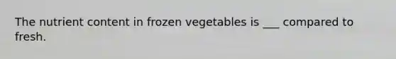 The nutrient content in frozen vegetables is ___ compared to fresh.