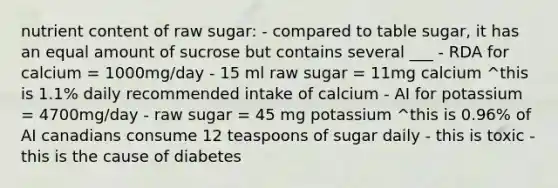 nutrient content of raw sugar: - compared to table sugar, it has an equal amount of sucrose but contains several ___ - RDA for calcium = 1000mg/day - 15 ml raw sugar = 11mg calcium ^this is 1.1% daily recommended intake of calcium - AI for potassium = 4700mg/day - raw sugar = 45 mg potassium ^this is 0.96% of AI canadians consume 12 teaspoons of sugar daily - this is toxic - this is the cause of diabetes