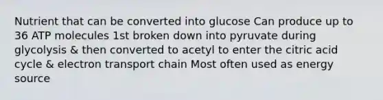 Nutrient that can be converted into glucose Can produce up to 36 ATP molecules 1st broken down into pyruvate during glycolysis & then converted to acetyl to enter the citric acid cycle & electron transport chain Most often used as energy source