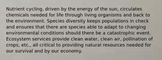 Nutrient cycling, driven by the energy of the sun, circulates chemicals needed for life through living organisms and back to the environment. Species diversity keeps populations in check and ensures that there are species able to adapt to changing environmental conditions should there be a catastrophic event. Ecosystem services provide clean water, clean air, pollination of crops, etc., all critical to providing <a href='https://www.questionai.com/knowledge/k6l1d2KrZr-natural-resources' class='anchor-knowledge'>natural resources</a> needed for our survival and by our economy.