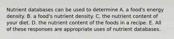 Nutrient databases can be used to determine A. a food's energy density. B. a food's nutrient density. C. the nutrient content of your diet. D. the nutrient content of the foods in a recipe. E. All of these responses are appropriate uses of nutrient databases.