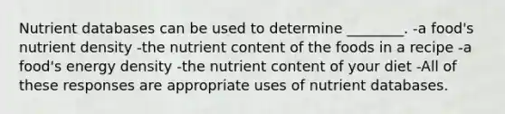 Nutrient databases can be used to determine ________. -a food's nutrient density -the nutrient content of the foods in a recipe -a food's energy density -the nutrient content of your diet -All of these responses are appropriate uses of nutrient databases.