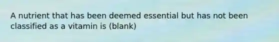 A nutrient that has been deemed essential but has not been classified as a vitamin is (blank)