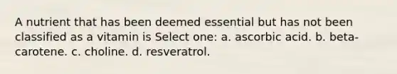 A nutrient that has been deemed essential but has not been classified as a vitamin is Select one: a. ascorbic acid. b. beta-carotene. c. choline. d. resveratrol.