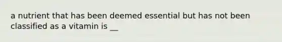 a nutrient that has been deemed essential but has not been classified as a vitamin is __