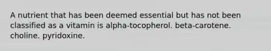 A nutrient that has been deemed essential but has not been classified as a vitamin is alpha-tocopherol. beta-carotene. choline. pyridoxine.