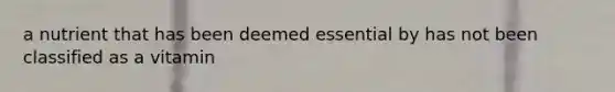 a nutrient that has been deemed essential by has not been classified as a vitamin