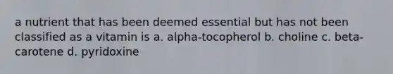 a nutrient that has been deemed essential but has not been classified as a vitamin is a. alpha-tocopherol b. choline c. beta-carotene d. pyridoxine