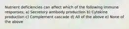 Nutrient deficiencies can affect which of the following immune responses; a) Secretory antibody production b) Cytokine production c) Complement cascade d) All of the above e) None of the above