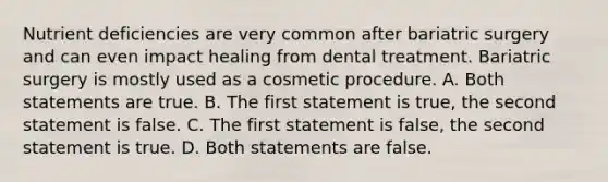 Nutrient deficiencies are very common after bariatric surgery and can even impact healing from dental treatment. Bariatric surgery is mostly used as a cosmetic procedure. A. Both statements are true. B. The first statement is true, the second statement is false. C. The first statement is false, the second statement is true. D. Both statements are false.