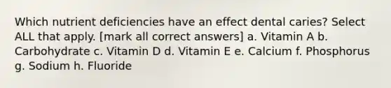 Which nutrient deficiencies have an effect dental caries? Select ALL that apply. [mark all correct answers] a. Vitamin A b. Carbohydrate c. Vitamin D d. Vitamin E e. Calcium f. Phosphorus g. Sodium h. Fluoride