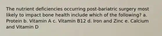 The nutrient deficiencies occurring post-bariatric surgery most likely to impact bone health include which of the following? a. Protein b. Vitamin A c. Vitamin B12 d. Iron and Zinc e. Calcium and Vitamin D