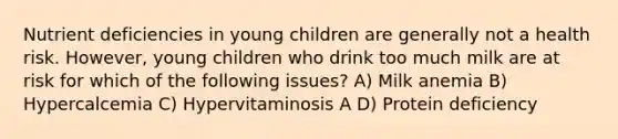 Nutrient deficiencies in young children are generally not a health risk. However, young children who drink too much milk are at risk for which of the following issues? A) Milk anemia B) Hypercalcemia C) Hypervitaminosis A D) Protein deficiency