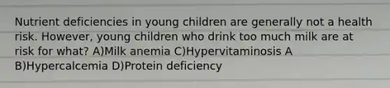 Nutrient deficiencies in young children are generally not a health risk. However, young children who drink too much milk are at risk for what? A)Milk anemia C)Hypervitaminosis A B)Hypercalcemia D)Protein deficiency