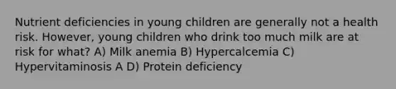 Nutrient deficiencies in young children are generally not a health risk. However, young children who drink too much milk are at risk for what? A) Milk anemia B) Hypercalcemia C) Hypervitaminosis A D) Protein deficiency