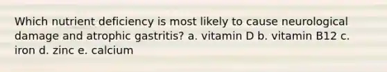 Which nutrient deficiency is most likely to cause neurological damage and atrophic gastritis? a. vitamin D b. vitamin B12 c. iron d. zinc e. calcium