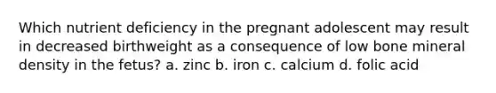 Which nutrient deficiency in the pregnant adolescent may result in decreased birthweight as a consequence of low bone mineral density in the fetus? a. zinc b. iron c. calcium d. folic acid