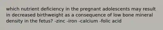 which nutrient deficiency in the pregnant adolescents may result in decreased birthweight as a consequence of low bone mineral density in the fetus? -zinc -iron -calcium -folic acid