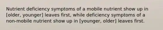 Nutrient deficiency symptoms of a mobile nutrient show up in [older, younger] leaves first, while deficiency symptoms of a non-mobile nutrient show up in [younger, older] leaves first.