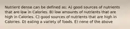 Nutrient dense can be defined as: A) good sources of nutrients that are low in Calories. B) low amounts of nutrients that are high in Calories. C) good sources of nutrients that are high in Calories. D) eating a variety of foods. E) none of the above