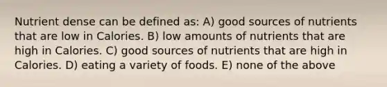 Nutrient dense can be defined as: A) good sources of nutrients that are low in Calories. B) low amounts of nutrients that are high in Calories. C) good sources of nutrients that are high in Calories. D) eating a variety of foods. E) none of the above