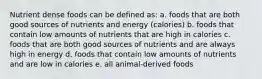 Nutrient dense foods can be defined as: a. foods that are both good sources of nutrients and energy (calories) b. foods that contain low amounts of nutrients that are high in calories c. foods that are both good sources of nutrients and are always high in energy d. foods that contain low amounts of nutrients and are low in calories e. all animal-derived foods