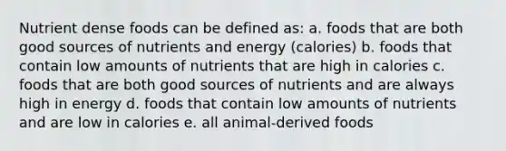 Nutrient dense foods can be defined as: a. foods that are both good sources of nutrients and energy (calories) b. foods that contain low amounts of nutrients that are high in calories c. foods that are both good sources of nutrients and are always high in energy d. foods that contain low amounts of nutrients and are low in calories e. all animal-derived foods