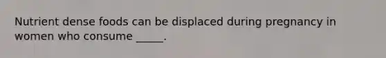 Nutrient dense foods can be displaced during pregnancy in women who consume _____.