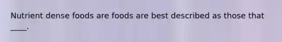 Nutrient dense foods are foods are best described as those that ____.