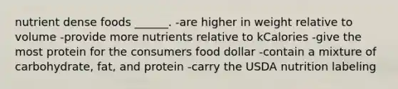 nutrient dense foods ______. -are higher in weight relative to volume -provide more nutrients relative to kCalories -give the most protein for the consumers food dollar -contain a mixture of carbohydrate, fat, and protein -carry the USDA nutrition labeling