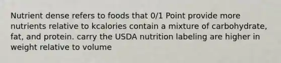 Nutrient dense refers to foods that 0/1 Point provide more nutrients relative to kcalories contain a mixture of carbohydrate, fat, and protein. carry the USDA nutrition labeling are higher in weight relative to volume