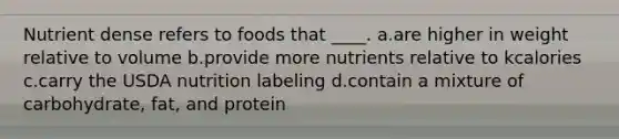 Nutrient dense refers to foods that ____. a.are higher in weight relative to volume b.provide more nutrients relative to kcalories c.carry the USDA nutrition labeling d.contain a mixture of carbohydrate, fat, and protein