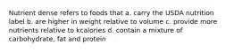 Nutrient dense refers to foods that a. carry the USDA nutrition label b. are higher in weight relative to volume c. provide more nutrients relative to kcalories d. contain a mixture of carbohydrate, fat and protein