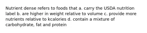 Nutrient dense refers to foods that a. carry the USDA nutrition label b. are higher in weight relative to volume c. provide more nutrients relative to kcalories d. contain a mixture of carbohydrate, fat and protein