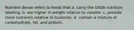 Nutrient dense refers to foods that a. carry the USDA nutrition labeling. b. are higher in weight relative to volume. c. provide more nutrients relative to kcalories. d. contain a mixture of carbohydrate, fat, and protein.