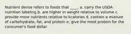 Nutrient dense refers to foods that ____. a. carry the USDA nutrition labeling b. are higher in weight relative to volume c. provide more nutrients relative to kcalories d. contain a mixture of carbohydrate, fat, and protein e. give the most protein for the consumer's food dollar