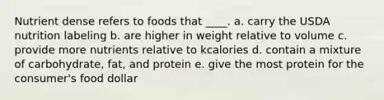 Nutrient dense refers to foods that ____. a. carry the USDA nutrition labeling b. are higher in weight relative to volume c. provide more nutrients relative to kcalories d. contain a mixture of carbohydrate, fat, and protein e. give the most protein for the consumer's food dollar