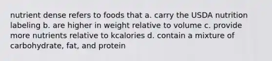 nutrient dense refers to foods that a. carry the USDA nutrition labeling b. are higher in weight relative to volume c. provide more nutrients relative to kcalories d. contain a mixture of carbohydrate, fat, and protein