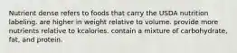 Nutrient dense refers to foods that carry the USDA nutrition labeling. are higher in weight relative to volume. provide more nutrients relative to kcalories. contain a mixture of carbohydrate, fat, and protein.