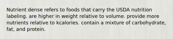 Nutrient dense refers to foods that carry the USDA nutrition labeling. are higher in weight relative to volume. provide more nutrients relative to kcalories. contain a mixture of carbohydrate, fat, and protein.