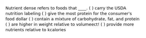 Nutrient dense refers to foods that ____. ( ) carry the USDA nutrition labeling ( ) give the most protein for the consumer's food dollar ( ) contain a mixture of carbohydrate, fat, and protein ( ) are higher in weight relative to volumeect! ( ) provide more nutrients relative to kcalories