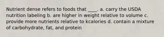 Nutrient dense refers to foods that ____.​ a. ​carry the USDA nutrition labeling b. ​are higher in weight relative to volume c. ​provide more nutrients relative to kcalories d. ​contain a mixture of carbohydrate, fat, and protein