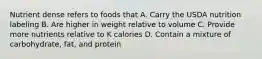 Nutrient dense refers to foods that A. Carry the USDA nutrition labeling B. Are higher in weight relative to volume C. Provide more nutrients relative to K calories D. Contain a mixture of carbohydrate, fat, and protein