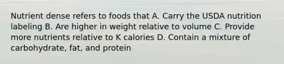 Nutrient dense refers to foods that A. Carry the USDA nutrition labeling B. Are higher in weight relative to volume C. Provide more nutrients relative to K calories D. Contain a mixture of carbohydrate, fat, and protein